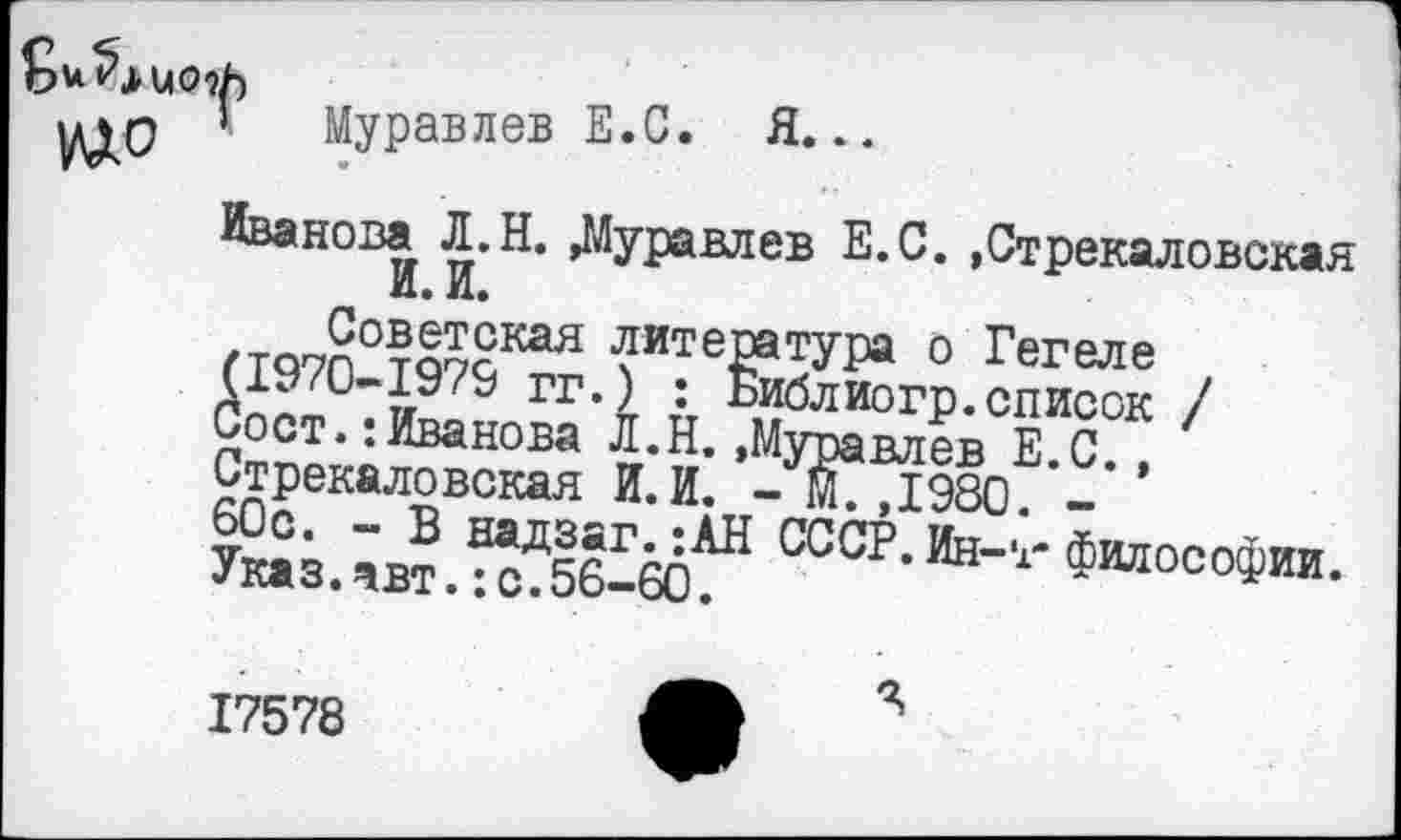 ﻿№0 ’
Муравлев Е.С. Я...
Иванова Л.Н. »Муравлев Е.С. ,Стрекаловская И. И.
/та Советская литература о Гегеле (1970-1979 гг.) : Библиогр.список / Сост.:Иванова Л.Н.»Муравлев Е.С., Стрекаловская И.И. - м7,1980 -ЫЖ“ ссср- Ин-‘-философии-
17578